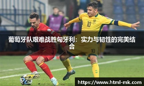 葡萄牙队艰难战胜匈牙利：实力与韧性的完美结合