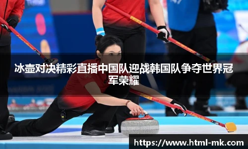 冰壶对决精彩直播中国队迎战韩国队争夺世界冠军荣耀
